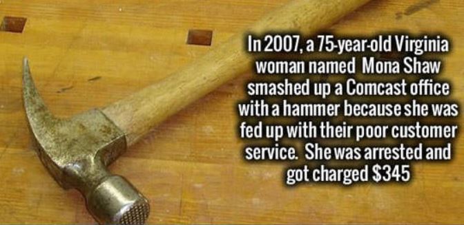 hammer - In 2007, a 75yearold Virginia woman named Mona Shaw smashed up a Comcast office with a hammer because she was fed up with their poor customer service. She was arrested and got charged $345