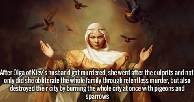 olga of kiev badass - After Olga of Kiev's husband got murdered, she went after the culprits and not only did she obliterate the whole family through relentless murder, but also destroyed their city by burning the whole city at once with pigeons and Giaa 