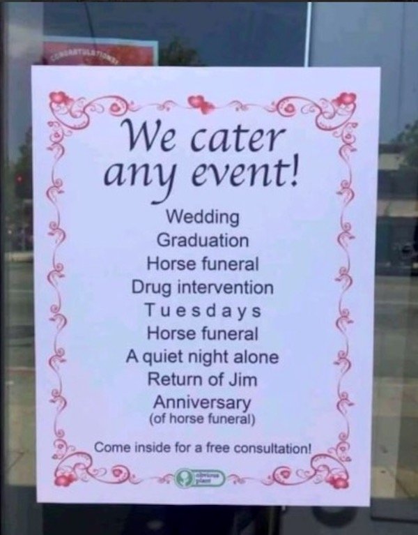 signage - We cater any event! Wedding Graduation Horse funeral Drug intervention Tuesdays Horse funeral A quiet night alone Return of Jim Anniversary of horse funeral Come inside for a free consultation!
