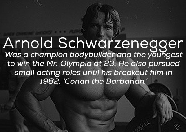 man - Arnold Schwarzenegger Was a champion bodybuilder and the youngest to win the Mr. Olympia at 23. He also pursued small acting roles until his breakout film in 1982 'Conan the Barbarian.' Bele