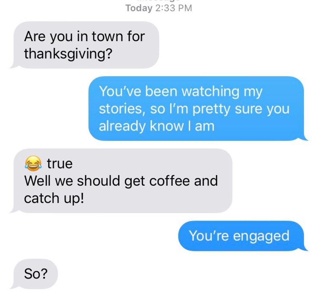 Today Are you in town for thanksgiving? You've been watching my stories, so I'm pretty sure you already know I am e true Well we should get coffee and catch up! You're engaged So?