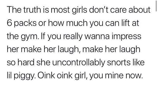 memes - font kinderschrift - The truth is most girls don't care about 6 packs or how much you can lift at the gym. If you really wanna impress her make her laugh, make her laugh so hard she uncontrollably snorts lil piggy. Oink oink girl, you mine now.