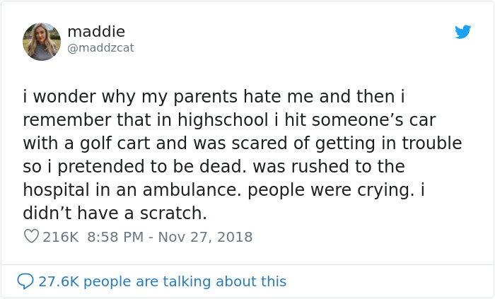 tweet - dumbest thing done by a kid - maddie I wonder why my parents hate me and then i remember that in highschool i hit someone's car with a golf cart and was scared of getting in trouble so i pretended to be dead. was rushed to the hospital in an ambul