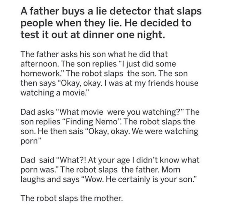 document - A father buys a lie detector that slaps people when they lie. He decided to test it out at dinner one night. The father asks his son what he did that afternoon. The son replies I just did some homework." The robot slaps the son. The son then sa