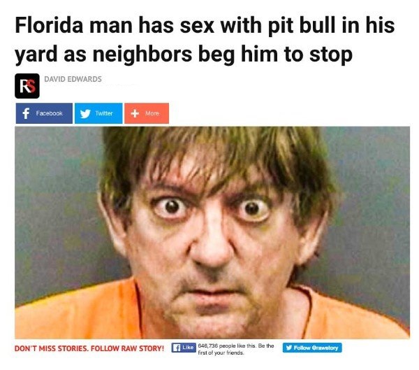 florida man news stories - Florida man has sex with pit bull in his yard as neighbors beg him to stop David Edwards R f Facebook y Twitter More Don'T Miss Stories. Raw Story! 40,736 people this. Be the Orawstory first of your friends.