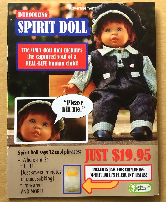 obvious plant toys - Advertisement Introducing Spirit Doll The Only doll that includes the captured soul of a RealLife human child! "Please kill me. spirit Dollsays 12 cool phrases Just $19.95 Spirit Doll says 12 cool phrases "Where am I?" "Help!" Just se