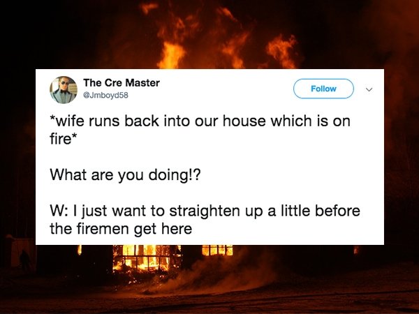 heat - The Cre Master wife runs back into our house which is on fire What are you doing!? W I just want to straighten up a little before the firemen get here