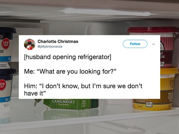 Charlotte Christmas husband opening refrigerator Me "What are you looking for?" Him "I don't know, but I'm sure we don't have it" Camembert 10309 Invoidone Cwwe