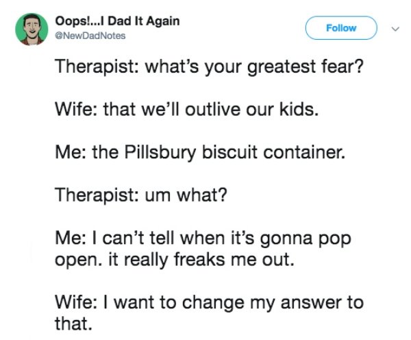 document - Oops!...I Dad It Again DadNotes Therapist what's your greatest fear? Wife that we'll outlive our kids. Me the Pillsbury biscuit container. Therapist um what? Me I can't tell when it's gonna pop open. it really freaks me out. Wife I want to chan