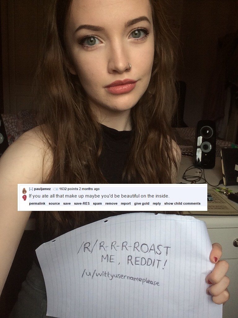 roast me hot girls - Ipauljamez 1632 points 2 months ago If you ate all that make up maybe you'd be beautiful on the inside. permalink source save saveRes spam remove report give gold show child RRRRRoast Me, Reddit! Tuwittyusernameplease