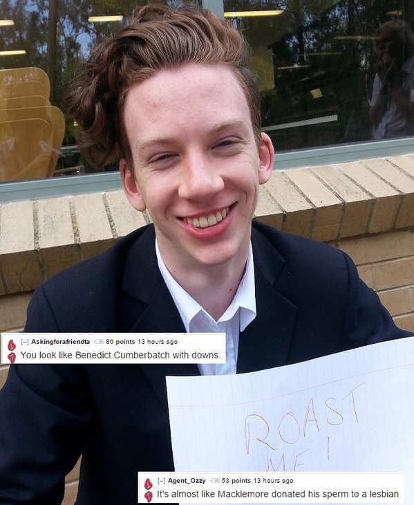 best roast me - A I Askingforafriendta 80 points 13 hours ago You look Benedict Cumberbatch with downs. I1 Agent_Ozzy 53 points 13 hours ago It's almost Macklemore donated his sperm to a lesbian