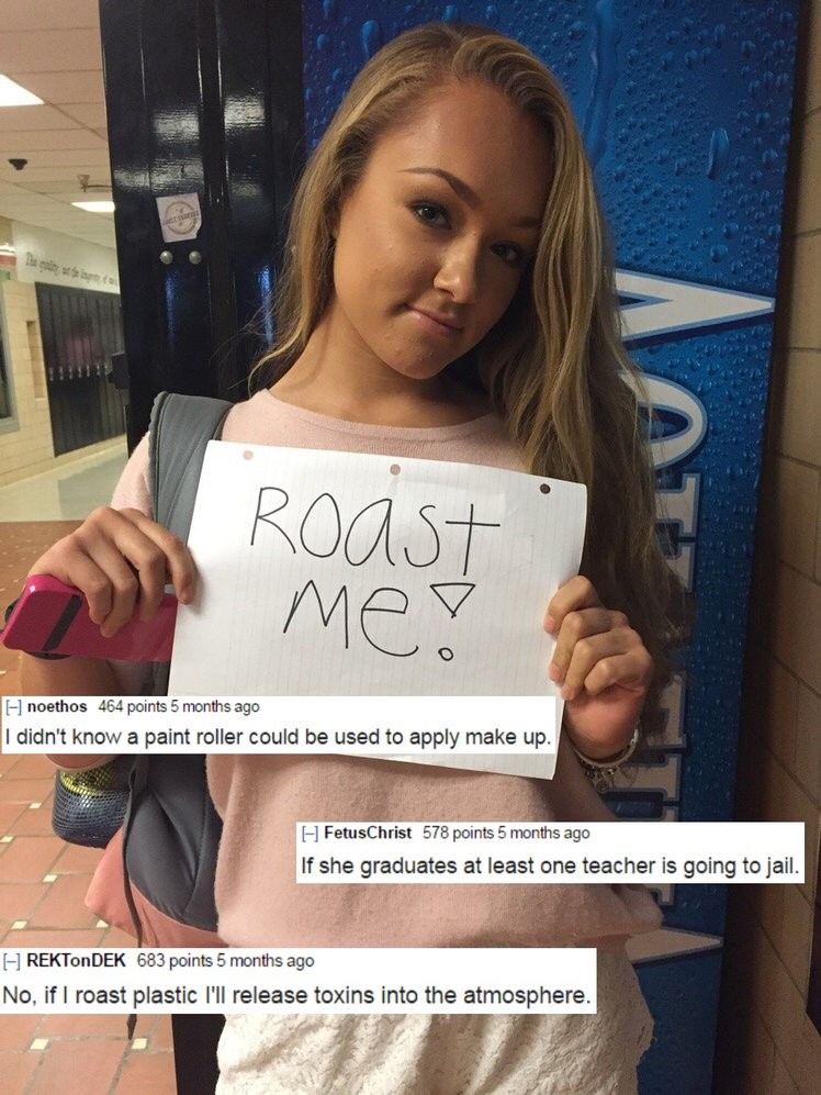 good roasts - Roast Med noethos 464 points 5 months ago I didn't know a paint roller could be used to apply make up. I FetusChrist 578 points 5 months ago If she graduates at least one teacher is going to jail. REKTonDEK 683 points 5 months ago No, if I r