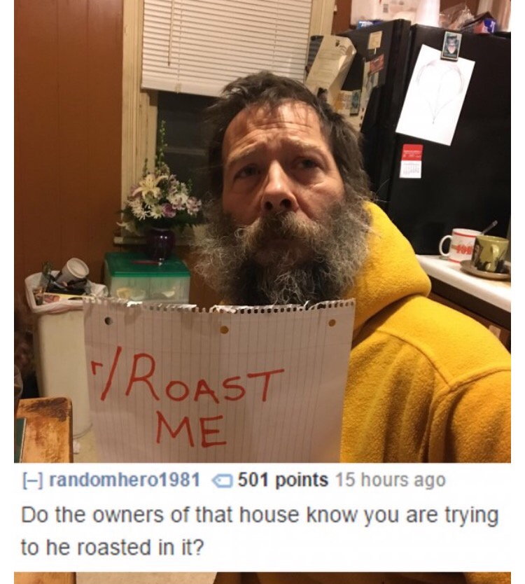 beard - Roast Me randomhero1981 501 points 15 hours ago Do the owners of that house know you are trying to he roasted in it?