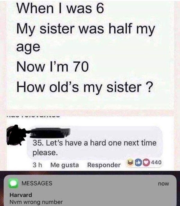 harvard nvm wrong number - When I was 6 My sister was half my age Now I'm 70 How old's my sister ? 35. Let's have a hard one next time please. 3 h Me gusta Responder 440 Messages now Harvard Nvm wrong number