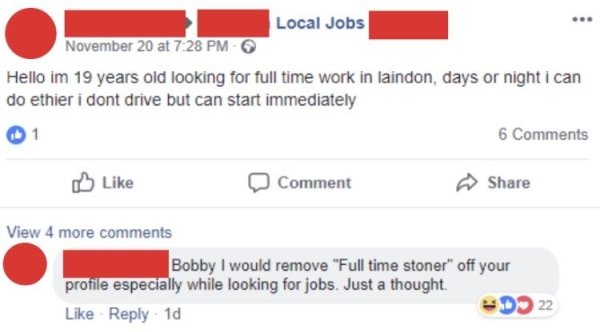 web page - Local Jobs November 20 at Hello im 19 years old looking for full time work in laindon, days or night i can do ethier i dont drive but can start immediately 1 6 0 Comment View 4 more Bobby I would remove "Full time stoner" off your profile espec