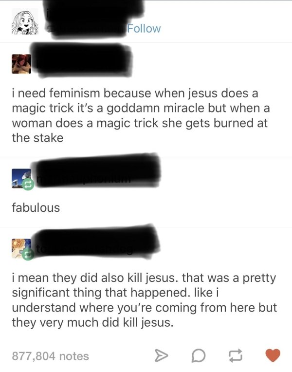 i need feminism because when jesus does a magic trick it's a goddamn miracle but when a woman does a magic trick she gets burned at the stake fabulous i mean they did also kill jesus. that was a pretty significant thing that happened. i understand where…