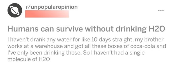 diagram - runpopularopinion Humans can survive without drinking H2O I haven't drank any water for 10 days straight, my brother works at a warehouse and got all these boxes of cocacola and I've only been drinking those. So I haven't had a single molecule o