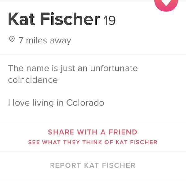 tinder - document - Kat Fischer 19 7 miles away The name is just an unfortunate coincidence I love living in Colorado With A Friend See What They Think Of Kat Fischer Report Kat Fischer