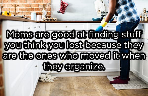 showerthoughts  - Moms are good at finding stuff you think you lost because they are the ones who moved it when they organize.