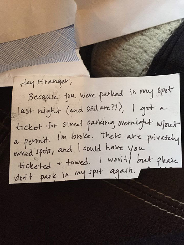 parking neighbour aggressive note - Hey stranger, Because you were parked in my spot last night and still are??, I got a ticket for street parking overnight wout i'm broke. These are privately owned spots, and I could have you ticketed a towed. I won't, b
