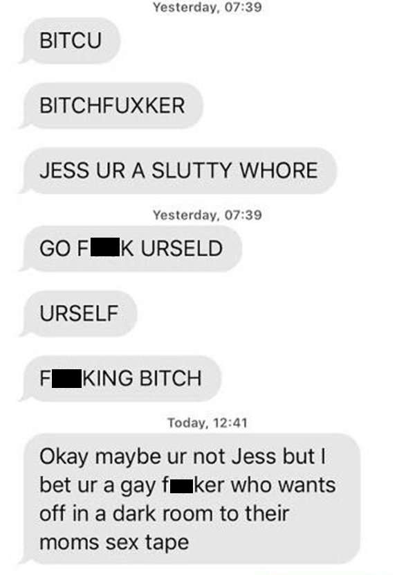 number - Yesterday, Bitcu Bitchfuxker Jess Ur A Slutty Whore Yesterday, Gofk Urseld Urself Fking Bitch Today, Okay maybe ur not Jess but I bet ur a gay faker who wants off in a dark room to their moms sex tape