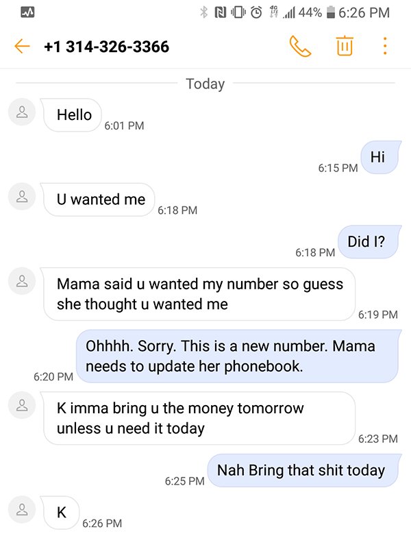 screenshot - No . 44% 1 3143263366 Today Hello Hi U wanted me Did I? Mama said u wanted my number so guess she thought u wanted me Ohhhh. Sorry. This is a new number. Mama needs to update her phonebook. K imma bring u the money tomorrow unless u need it t
