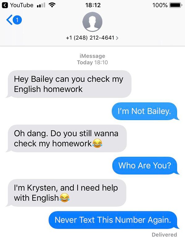 number - YouTube il 100% O 1 248 2124641 > | iMessage Today Hey Bailey can you check my English homework I'm Not Bailey. Oh dang. Do you still wanna check my homework Who Are You? I'm Krysten, and I need help with English Never Text This Number Again. Del