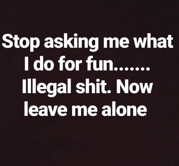....... Stop asking me what I do for fun. Illegal shit. Now leave me alone