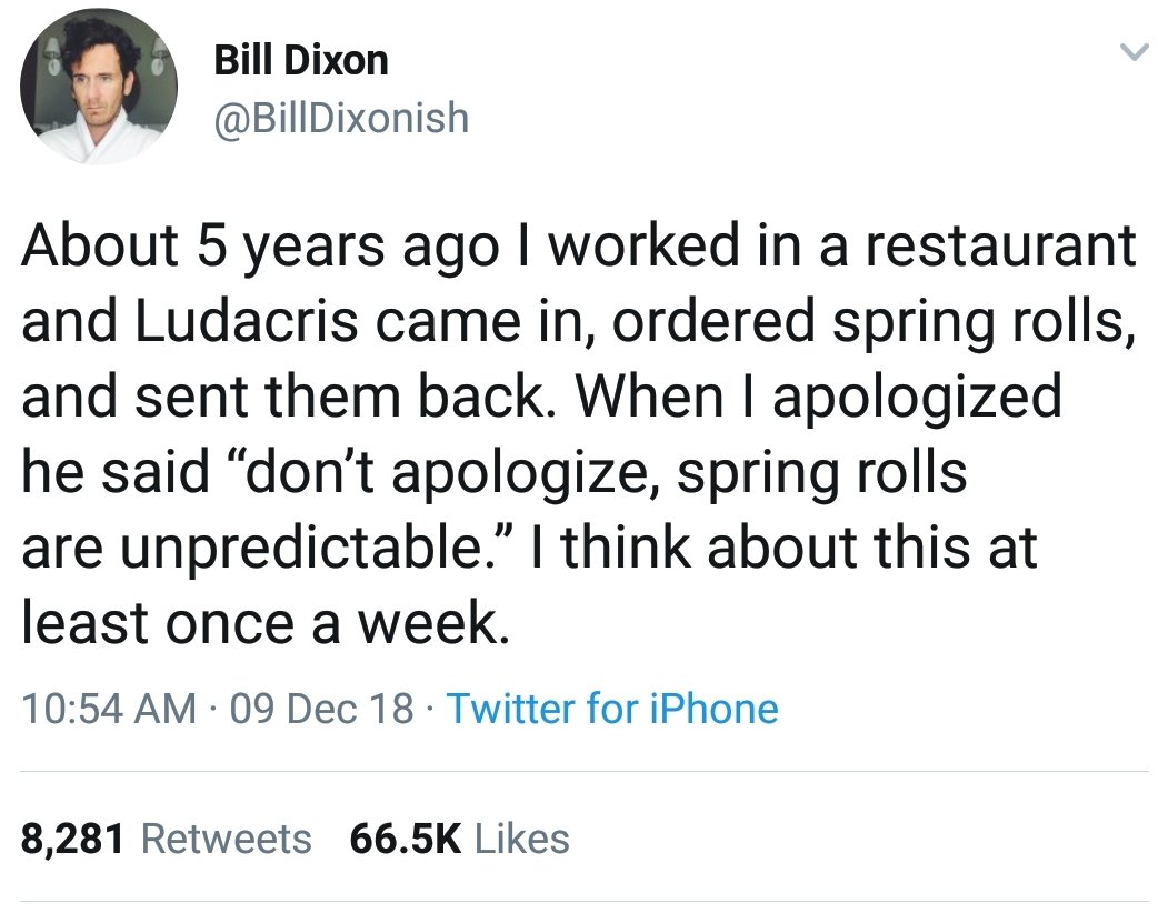 liars- ludacris spring rolls - Bill Dixon About 5 years ago I worked in a restaurant and Ludacris came in, ordered spring rolls, and sent them back. When I apologized he said "don't apologize, spring rolls are unpredictable." I think about this at least o