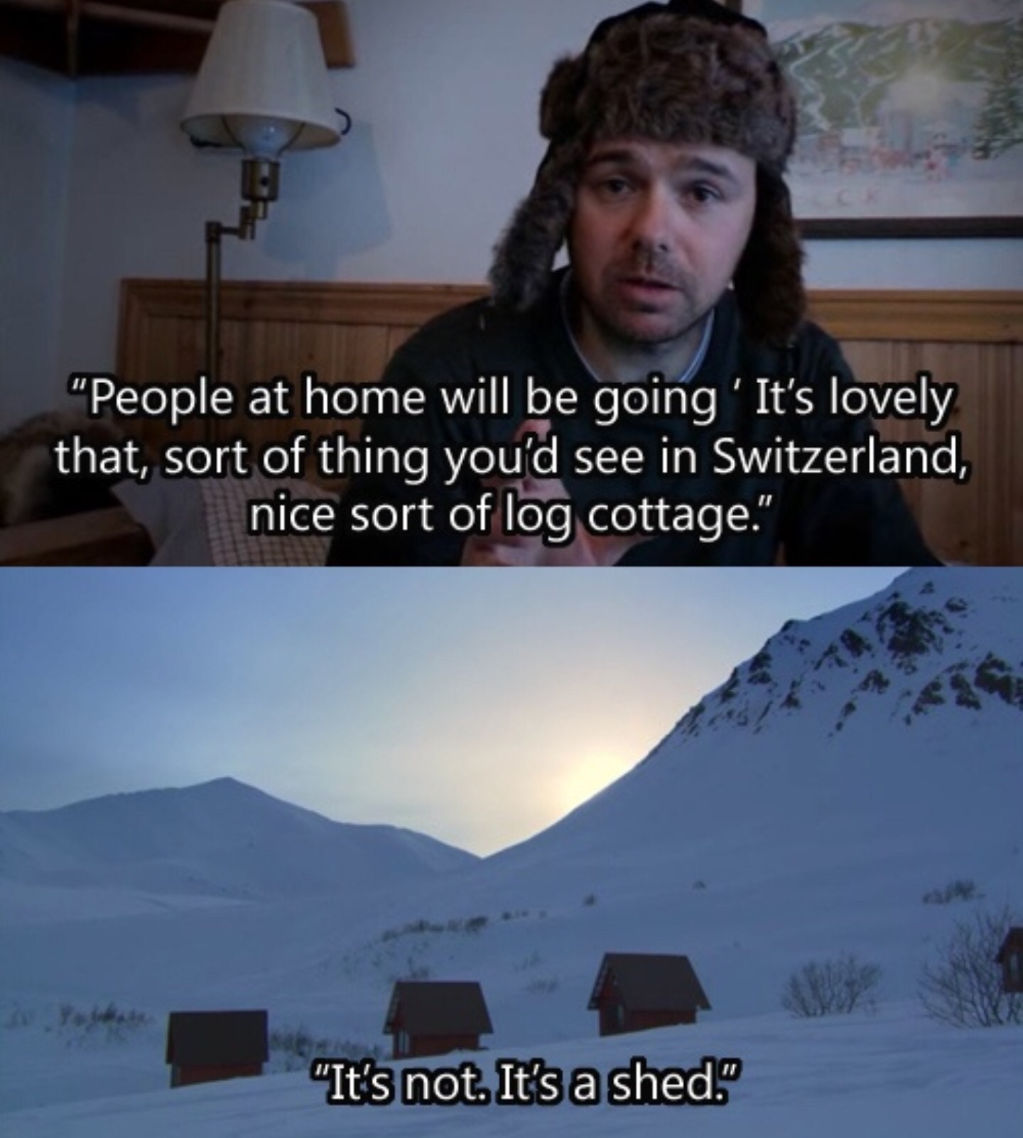 showerthoughts   - karl pilkington best bits - "People at home will be going 'It's lovely that, sort of thing you'd see in Switzerland, nice sort of log cottage." D tes not. It's a shed "It's not. It's a shed."