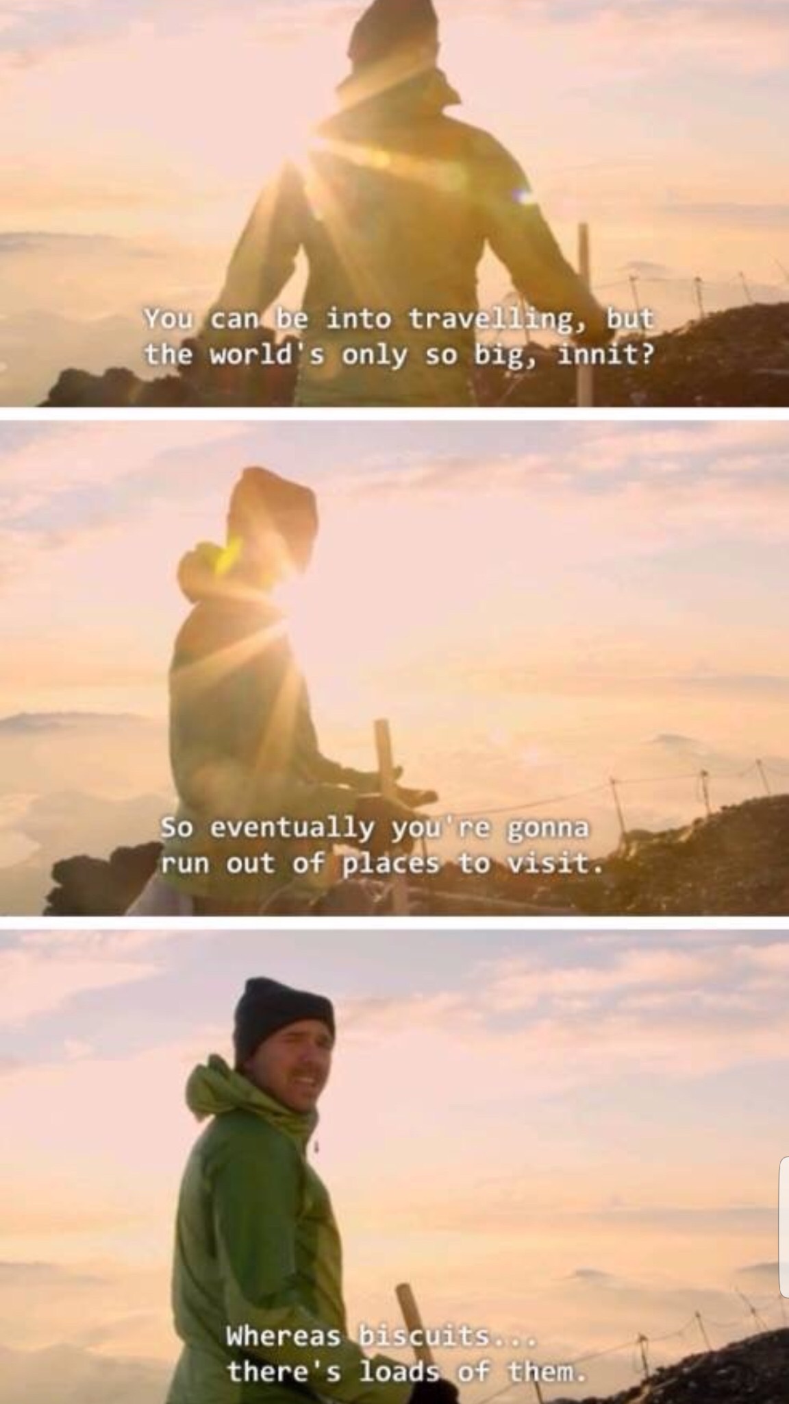 showerthoughts   - karl pilkington biscuit - You can be into travelling, but the world's only so big, innit? So eventually you're gonna run out of places to visit. Whereas biscuits... there's loads of them.