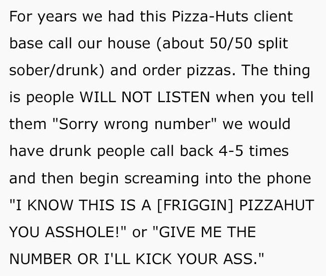 reddit meme - For years we had this PizzaHuts client base call our house about 5050 split soberdrunk and order pizzas. The thing is people Will Not Listen when you tell them "Sorry wrong number" we would have drunk people call back 45 times and then begin
