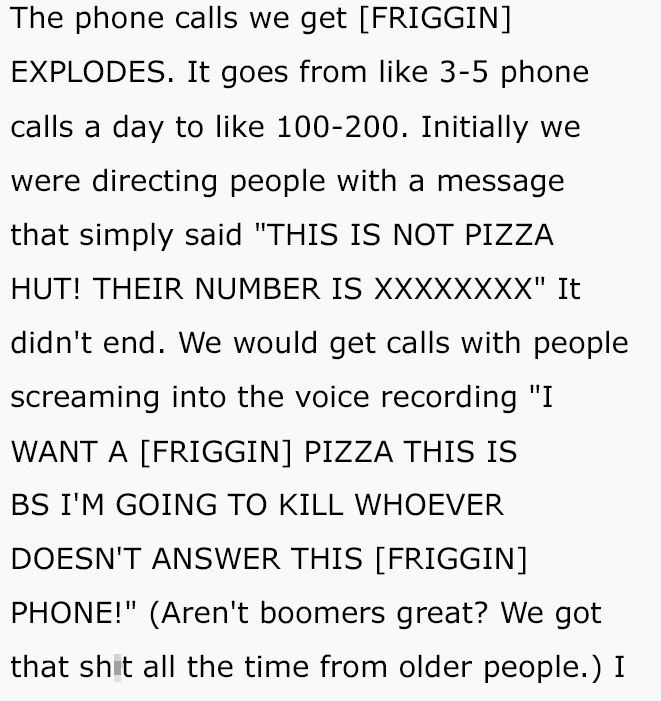reddit meme - The phone calls we get Friggin Explodes. It goes from 35 phone calls a day to 100200. Initially we were directing people with a message that simply said "This Is Not Pizza Hut! Their Number Is Xxxxxxxx" It didn't end. We would get calls with
