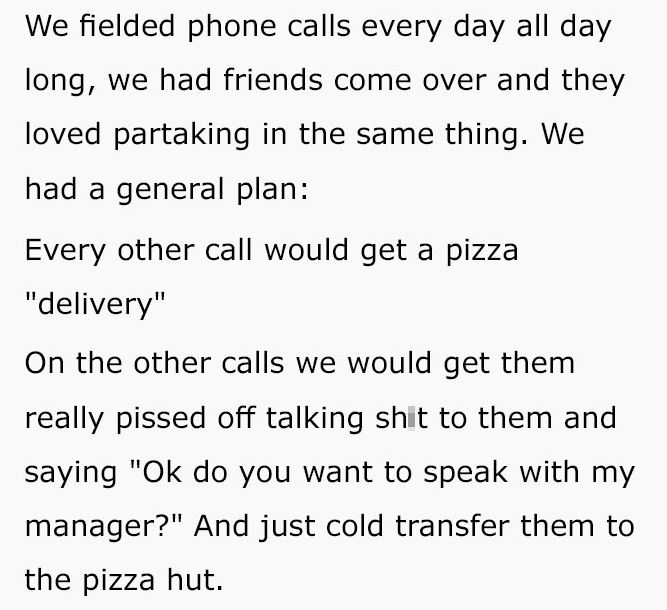 reddit meme - Interest - We fielded phone calls every day all day long, we had friends come over and they loved partaking in the same thing. We had a general plan Every other call would get a pizza "delivery" On the other calls we would get them really pi