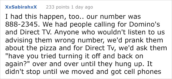 reddit meme - Tissue - XxSabirahxX 233 points 1 day ago I had this happen, too.. our number was 8882345. We had people calling for Domino's and Direct Tv. Anyone who wouldn't listen to us advising them wrong number, we'd prank them about the pizza and for