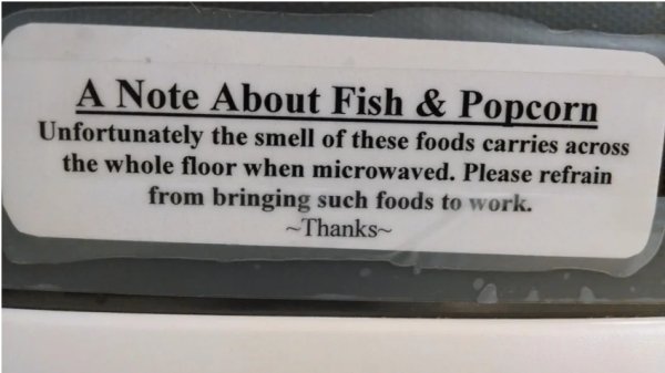 label - A Note About Fish & Popcorn Unfortunately the smell of these foods carries across the whole floor when microwaved. Please refrain from bringing such foods to work. Thanks