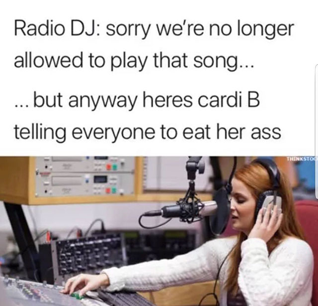radio station people - Radio Dj sorry we're no longer allowed to play that song... ... but anyway heres cardi B telling everyone to eat her ass Thunkstoc