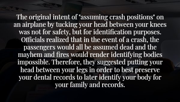 The original intent of "assuming crash positions" on an airplane by tucking your head between your knees was not for safety, but for identification purposes. Officials realized that in the event of a crash, the passengers would all be assumed dead and the