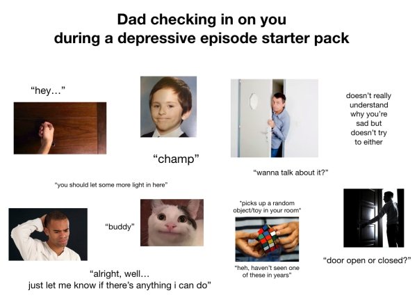 dad checking in on you during a depressive episode - Dad checking in on you during a depressive episode starter pack "hey..." doesn't really understand why you're sad but doesn't try to either "champ" "wanna talk about it?" "you should let some more light