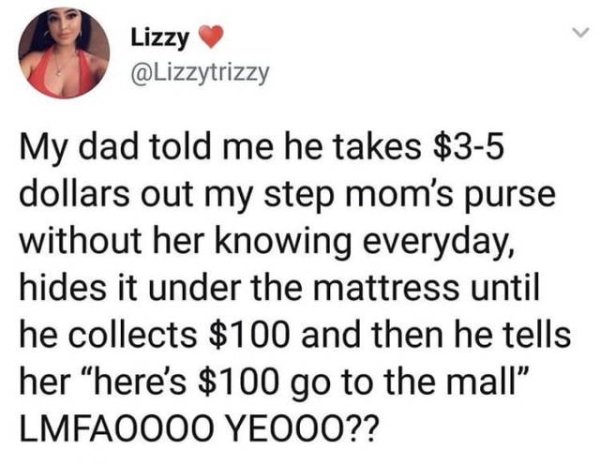 a2sea - Lizzy My dad told me he takes $35 dollars out my step mom's purse without her knowing everyday, hides it under the mattress until he collects $100 and then he tells her here's $100 go to the mall LMFAO000 YE000??