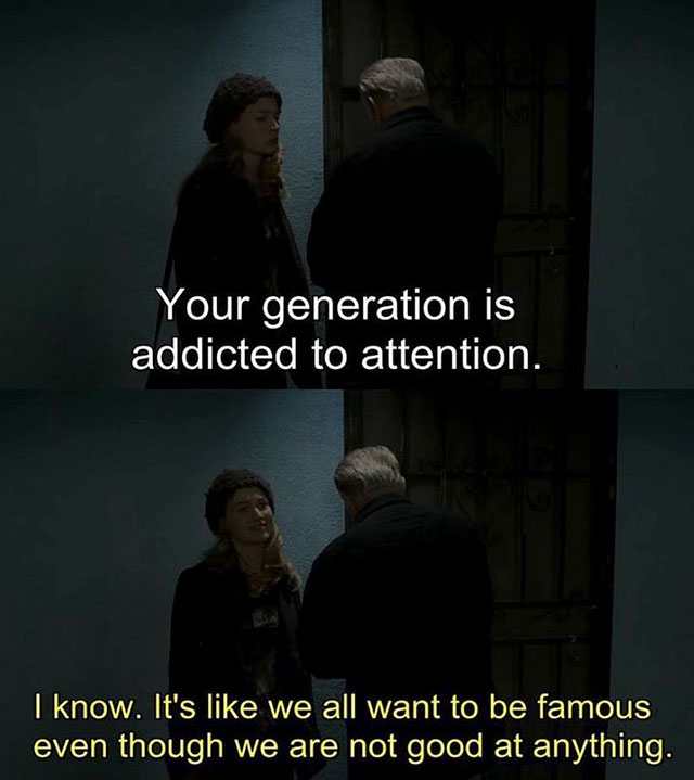 fact ask me anything movie quotes - Your generation is addicted to attention. I know. It's we all want to be famous even though we are not good at anything.