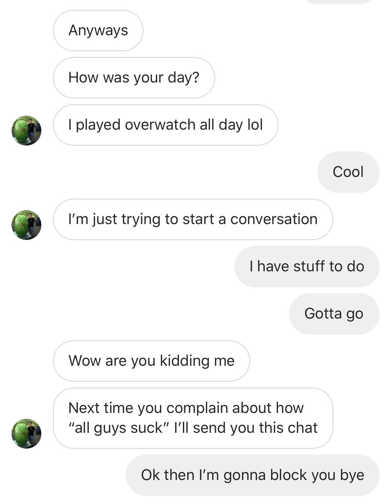 nice guys chat - Anyways How was your day? I played overwatch all day lol Cool I'm just trying to start a conversation I have stuff to do Gotta go Wow are you kidding me Next time you complain about how "all guys suck" I'll send you this chat Ok then I'm 