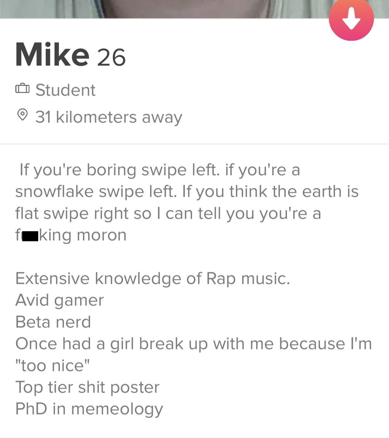 document - Mike 26 O Student 0 31 kilometers away If you're boring swipe left. if you're a snowflake swipe left. If you think the earth is flat swipe right so I can tell you you're a fuking moron Extensive knowledge of Rap music. Avid gamer Beta nerd Once