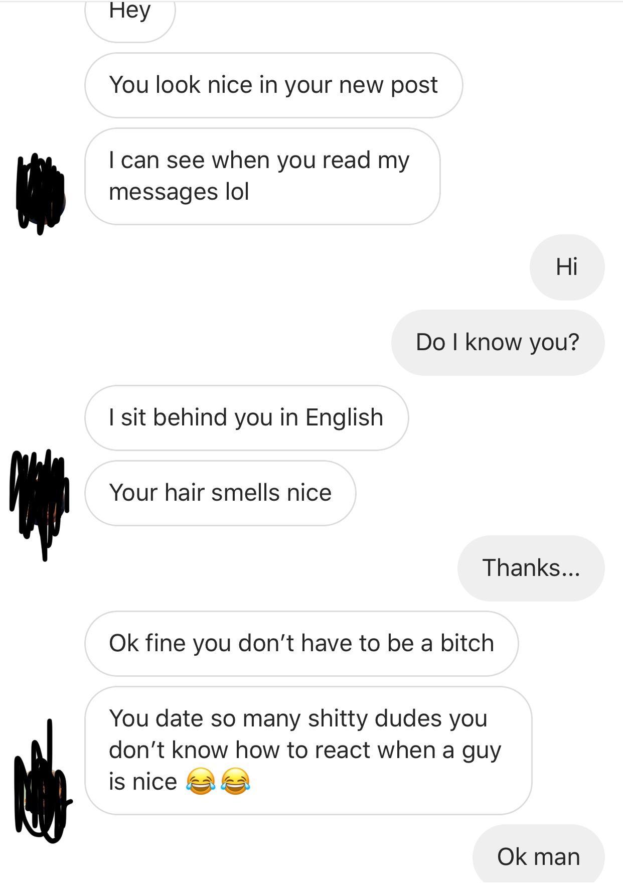 Hey You look nice in your new post I can see when you read my messages lol Hi Do I know you? I sit behind you in English Your hair smells nice Thanks... Ok fine you don't have to be a bitch You date so many shitty dudes you don't know how to react when a…