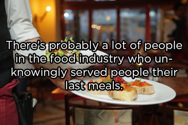 serve food & beverages - There's probably a lot of people in the food industry who un knowingly served people their last meals.