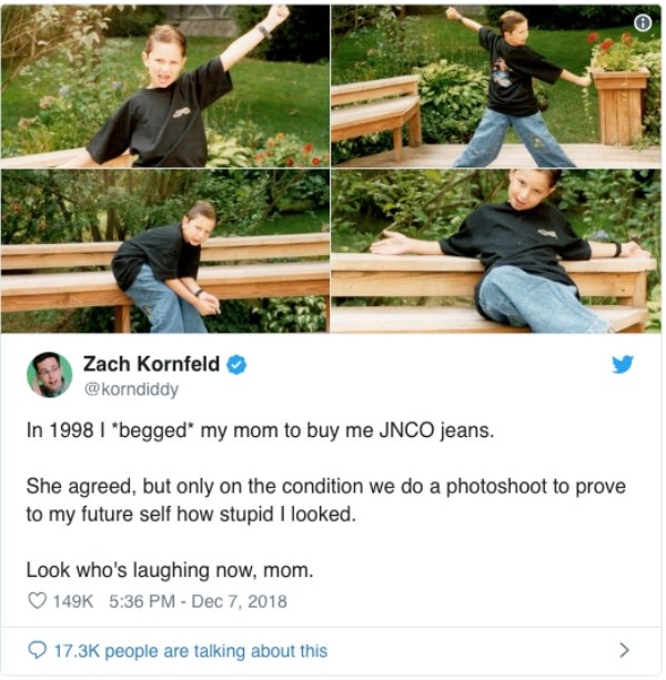 tree - Zach Kornfeld In 1998 I begged my mom to buy me Jnco jeans. She agreed, but only on the condition we do a photoshoot to prove to my future self how stupid I looked. Look who's laughing now, mom. people are talking about this