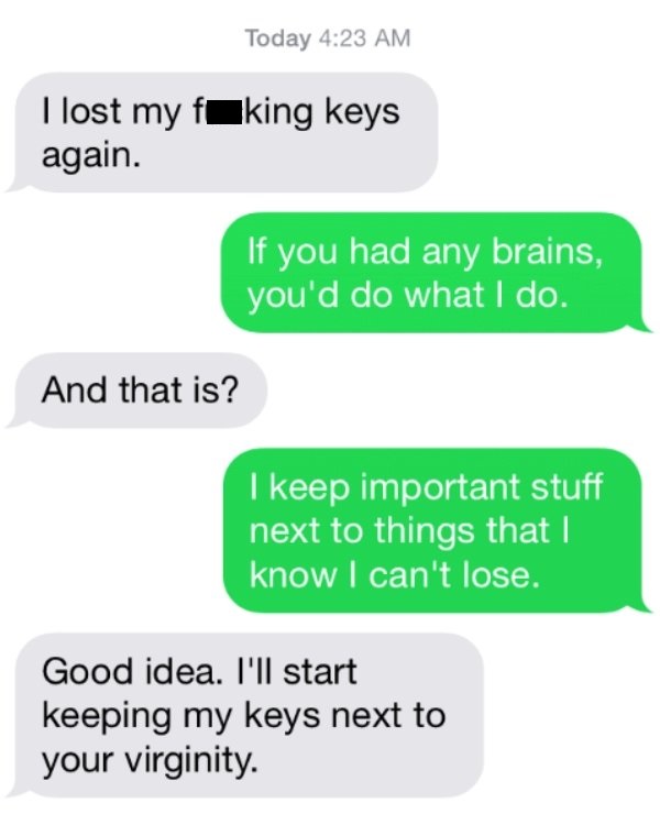 savage roasts - number - Today I lost my fuking keys again. If you had any brains, you'd do what I do. And that is? I keep important stuff next to things that I know I can't lose. Good idea. I'll start keeping my keys next to your virginity.