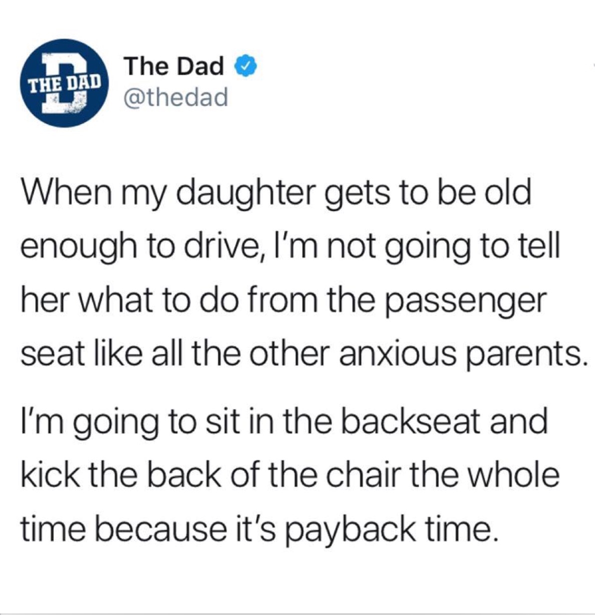 memes - angle - The Dad The Dad When my daughter gets to be old enough to drive, I'm not going to tell her what to do from the passenger seat all the other anxious parents. I'm going to sit in the backseat and kick the back of the chair the whole time bec