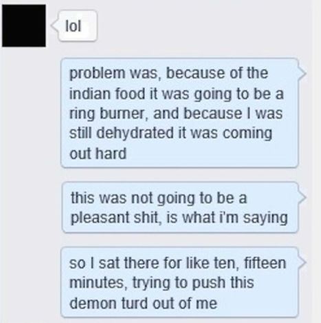 reply to cheating bf - lol problem was, because of the indian food it was going to be a ring bumer, and because I was still dehydrated it was coming out hard this was not going to be a pleasant shit, is what i'm saying so I sat there for ten, fifteen minu
