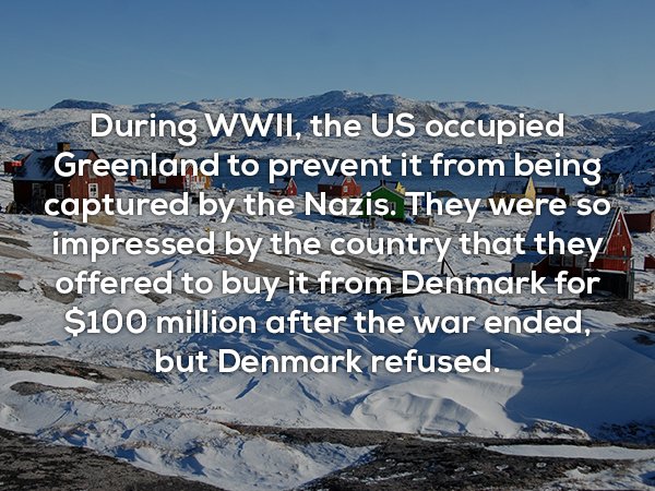 arctic - During Wwii, the Us occupied Greenland to prevent it from being captured by the Nazis. They were so impressed by the country that they offered to buy it from Denmark for $100 million after the war ended, but Denmark refused.